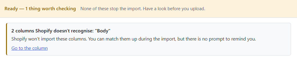 Speedy CSV check: Ready, 1 thing worth checking. 2 columns Shopify doesn't recognise: "Body". Shopify won't import these columns. You can match them up during the import, but there is no prompt to remind you. Go to the column