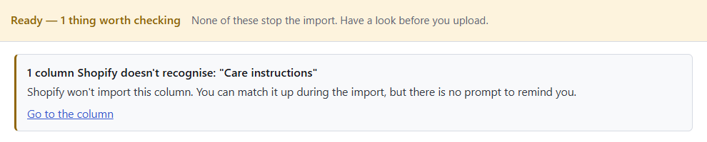 Speedy CSV check: Ready, 1 thing worth checking. 1 column Shopify doesn't recognise: "Care instructions". Shopify won't import this column. Go to the column