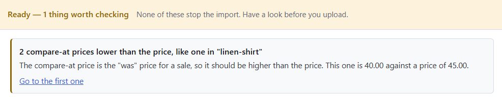 Speedy CSV check: Ready, 1 thing worth checking. 2 compare-at prices lower than the price, like one in "linen-shirt". The compare-at price is the "was" price for a sale, so it should be higher than the price. This one is 40.00 against a price of 45.00. Go to the first one